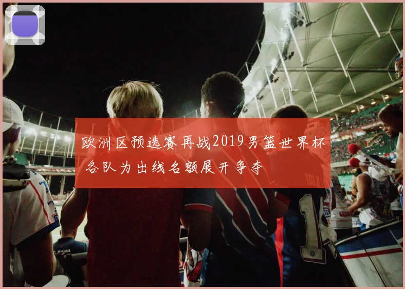 欧洲区预选赛再战2019男篮世界杯 各队为出线名额展开争夺
