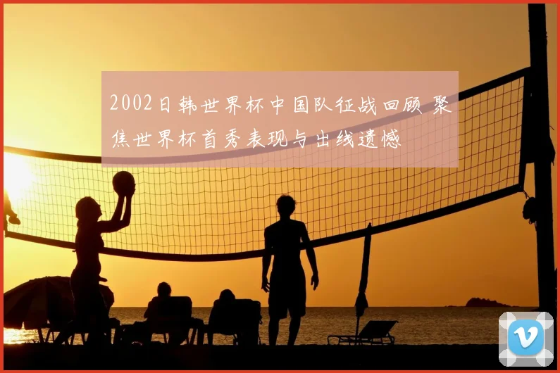 2002日韩世界杯中国队征战回顾 聚焦世界杯首秀表现与出线遗憾