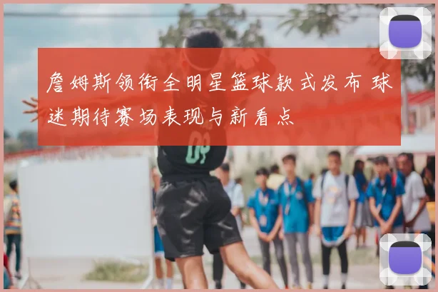 詹姆斯领衔全明星篮球款式发布 球迷期待赛场表现与新看点