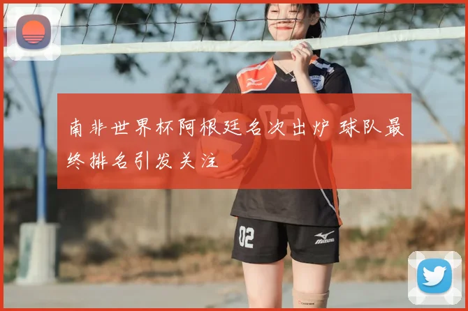 南非世界杯阿根廷名次出炉 球队最终排名引发关注
