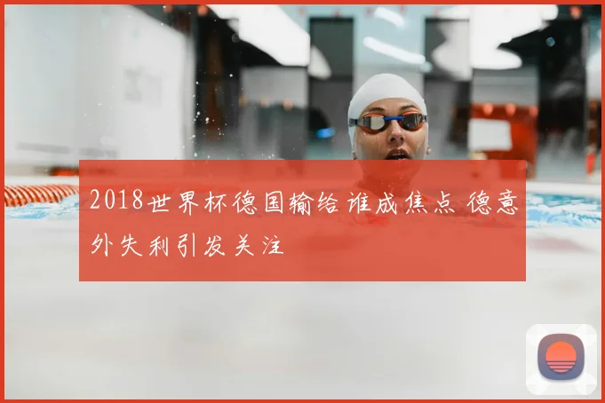 2018世界杯德国输给谁成焦点 德意外失利引发关注