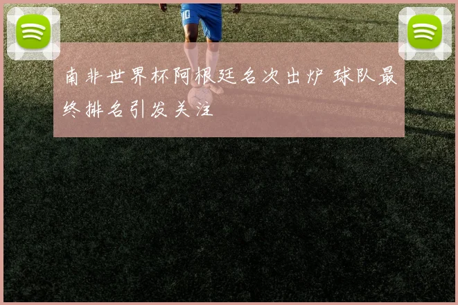 南非世界杯阿根廷名次出炉 球队最终排名引发关注