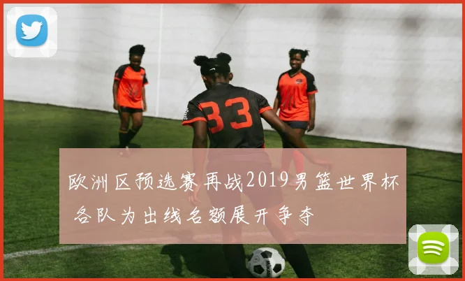 欧洲区预选赛再战2019男篮世界杯 各队为出线名额展开争夺