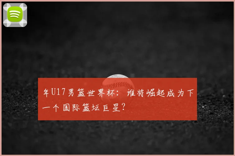 年U17男篮世界杯:谁将崛起成为下一个国际篮坛巨星?