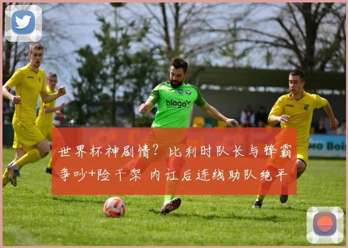 世界杯神剧情?比利时队长与锋霸争吵+险干架 内讧后连线助队绝平