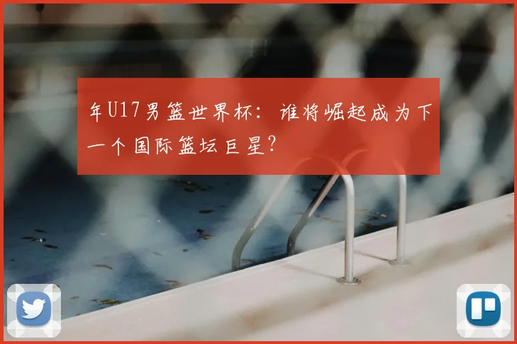 年U17男篮世界杯：谁将崛起成为下一个国际篮坛巨星？