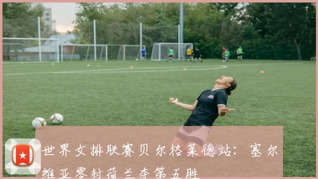 世界女排联赛贝尔格莱德站:塞尔维亚零封荷兰夺第五胜