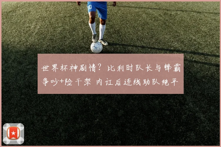 世界杯神剧情?比利时队长与锋霸争吵+险干架 内讧后连线助队绝平