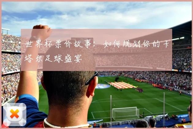 世界杯票价故事:如何规划你的卡塔尔足球盛宴