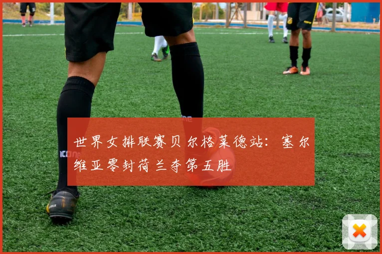 世界女排联赛贝尔格莱德站:塞尔维亚零封荷兰夺第五胜
