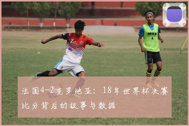 法国4-2克罗地亚:18年世界杯决赛比分背后的故事与数据