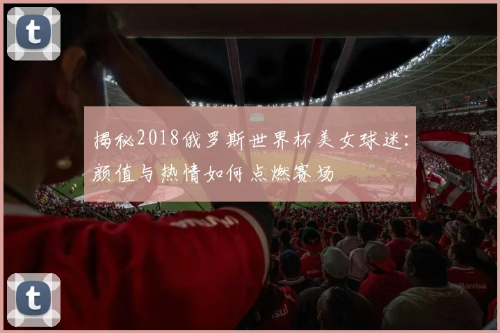 揭秘2018俄罗斯世界杯美女球迷:颜值与热情如何点燃赛场
