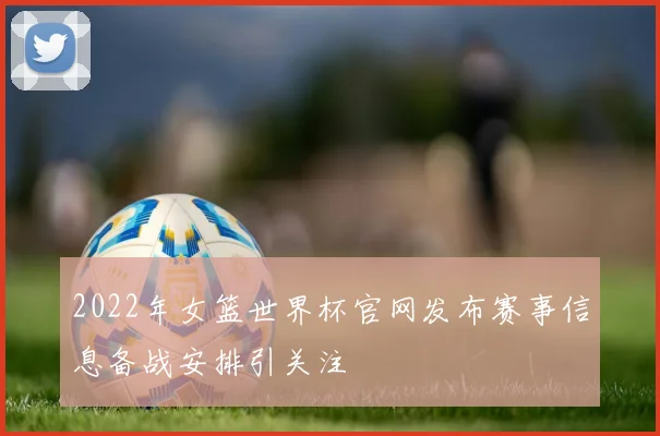 2022年女篮世界杯官网发布赛事信息备战安排引关注