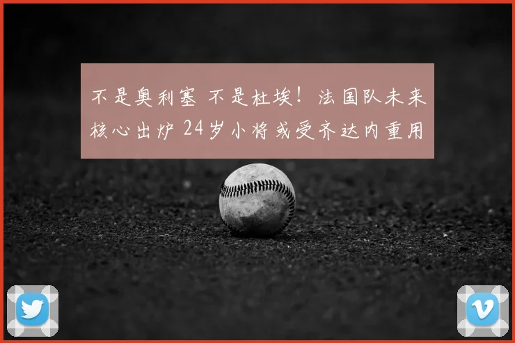 不是奥利塞 不是杜埃!法国队未来核心出炉 24岁小将或受齐达内重用