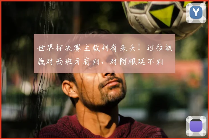 世界杯决赛主裁判有来头!过往执裁对西班牙有利,对阿根廷不利