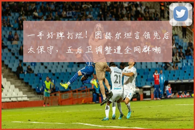 一手好牌打烂!图赫尔坦言领先后太保守,五后卫调整遭全网群嘲