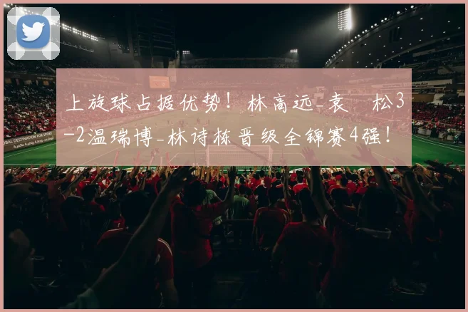 上旋球占据优势!林高远_袁烜松3-2温瑞博_林诗栋晋级全锦赛4强!