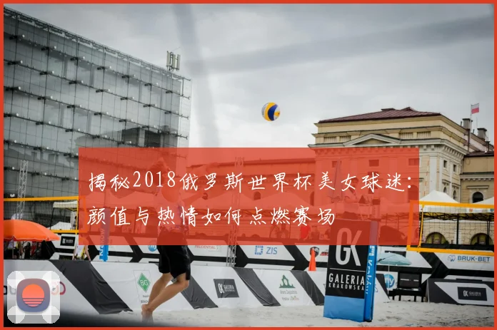 揭秘2018俄罗斯世界杯美女球迷:颜值与热情如何点燃赛场