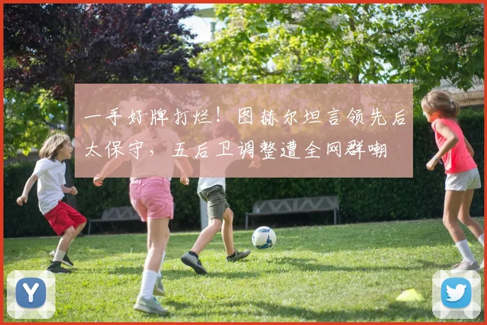 一手好牌打烂!图赫尔坦言领先后太保守,五后卫调整遭全网群嘲