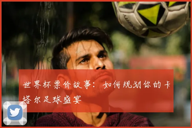 世界杯票价故事:如何规划你的卡塔尔足球盛宴