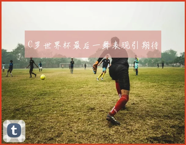 C罗世界杯最后一舞表现引期待